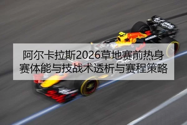 阿尔卡拉斯2026草地赛前热身赛体能与技战术透析与赛程策略